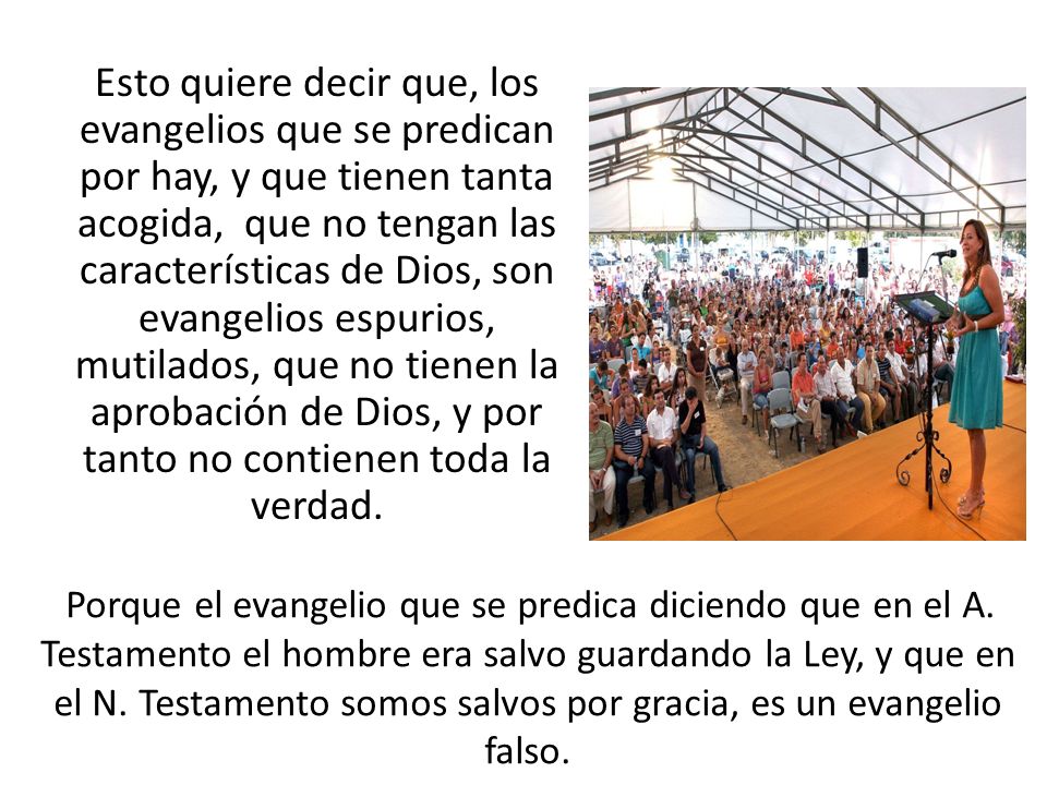Esto quiere decir que, los evangelios que se predican por hay, y que tienen tanta acogida, que no tengan las características de Dios, son evangelios espurios, mutilados, que no tienen la aprobación de Dios, y por tanto no contienen toda la verdad.