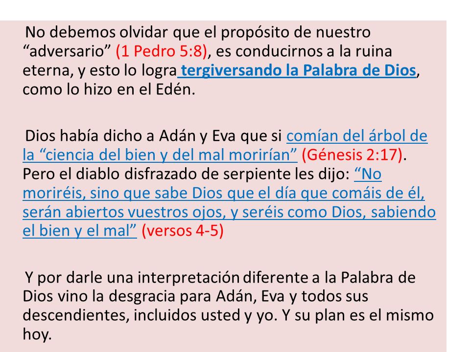 No debemos olvidar que el propósito de nuestro adversario (1 Pedro 5:8), es conducirnos a la ruina eterna, y esto lo logra tergiversando la Palabra de Dios, como lo hizo en el Edén.