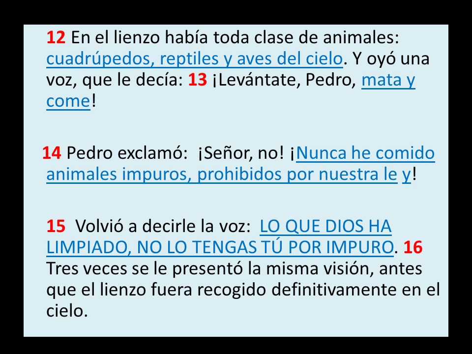 12 En el lienzo había toda clase de animales: cuadrúpedos, reptiles y aves del cielo. Y oyó una voz, que le decía: 13 ¡Levántate, Pedro, mata y come!