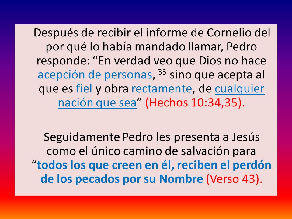 Después de recibir el informe de Cornelio del por qué lo había mandado llamar, Pedro responde: En verdad veo que Dios no hace acepción de personas, 35 sino que acepta al que es fiel y obra rectamente, de cualquier nación que sea (Hechos 10:34,35).