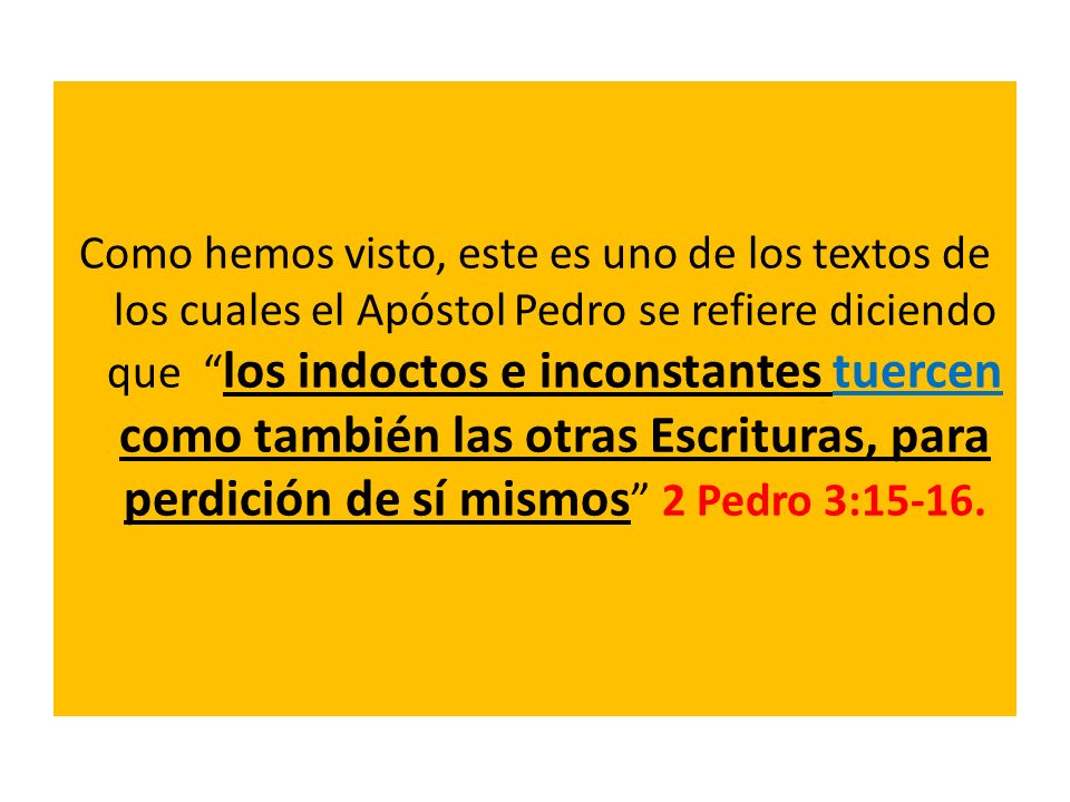 Como hemos visto, este es uno de los textos de los cuales el Apóstol Pedro se refiere diciendo que los indoctos e inconstantes tuercen como también las otras Escrituras, para perdición de sí mismos 2 Pedro 3:15-16.