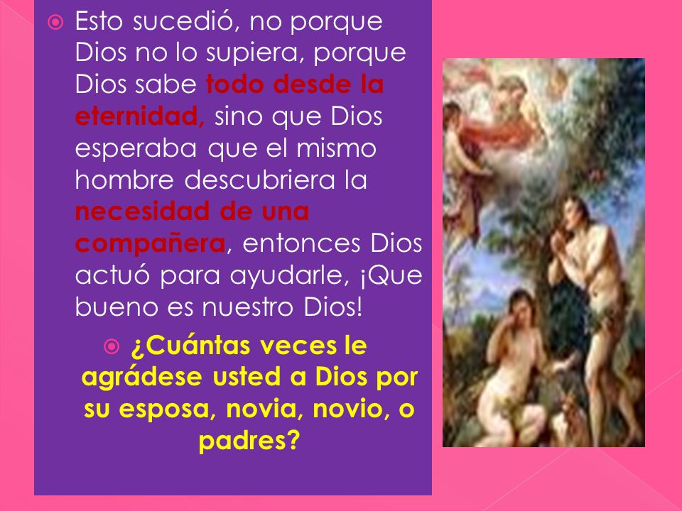 Esto sucedió, no porque Dios no lo supiera, porque Dios sabe todo desde la eternidad, sino que Dios esperaba que el mismo hombre descubriera la necesidad de una compañera, entonces Dios actuó para ayudarle, ¡Que bueno es nuestro Dios!