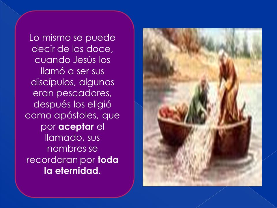 Lo mismo se puede decir de los doce, cuando Jesús los llamó a ser sus discípulos, algunos eran pescadores, después los eligió como apóstoles, que por aceptar el llamado, sus nombres se recordaran por toda la eternidad.