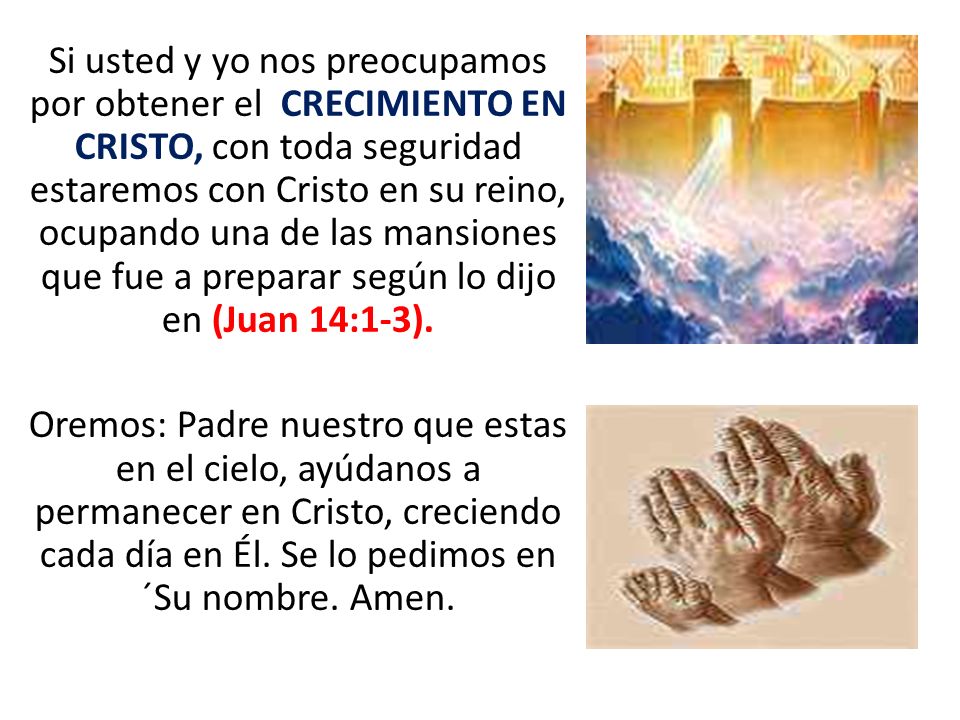 Si usted y yo nos preocupamos por obtener el CRECIMIENTO EN CRISTO, con toda seguridad estaremos con Cristo en su reino, ocupando una de las mansiones que fue a preparar según lo dijo en (Juan 14:1-3).