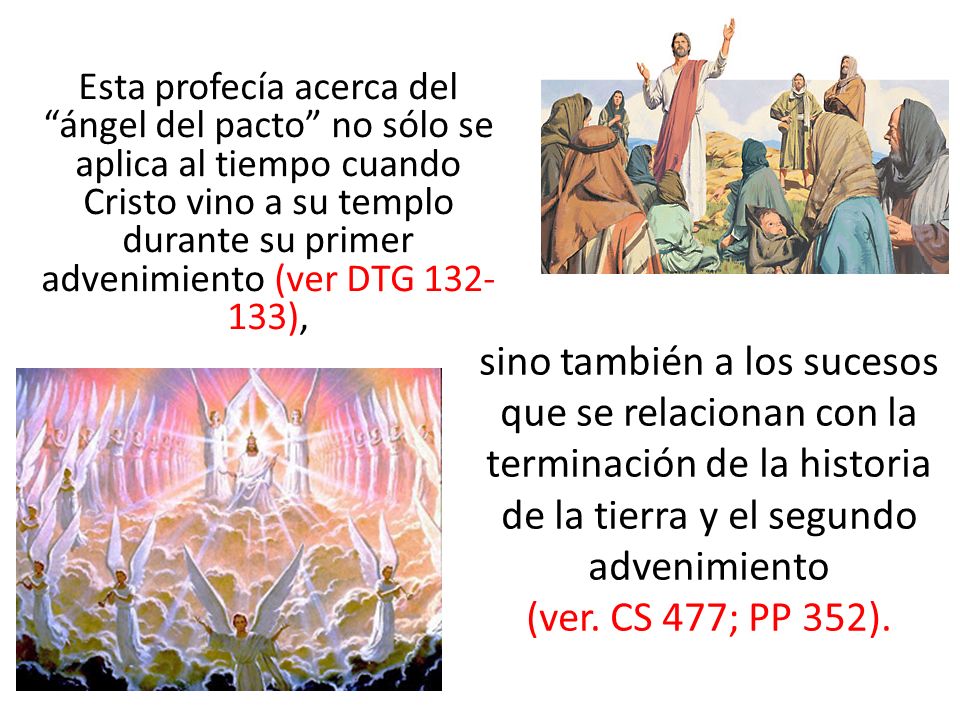 Esta profecía acerca del ángel del pacto no sólo se aplica al tiempo cuando Cristo vino a su templo durante su primer advenimiento (ver DTG ),