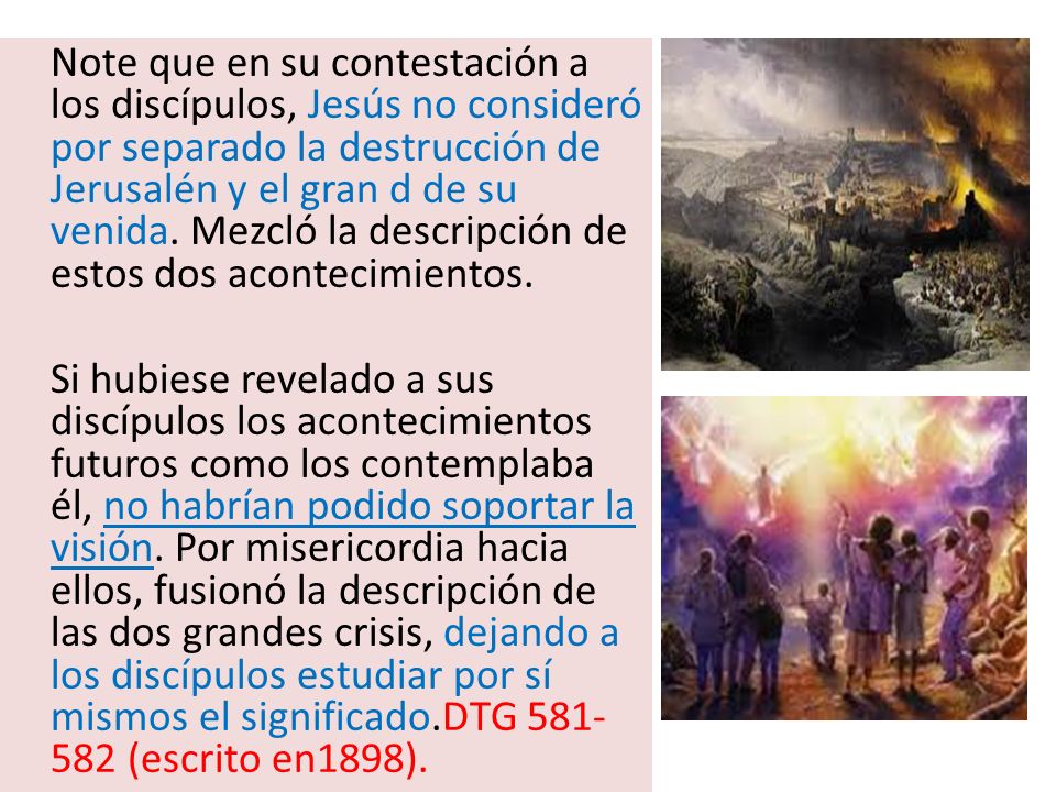 Note que en su contestación a los discípulos, Jesús no consideró por separado la destrucción de Jerusalén y el gran d de su venida. Mezcló la descripción de estos dos acontecimientos.