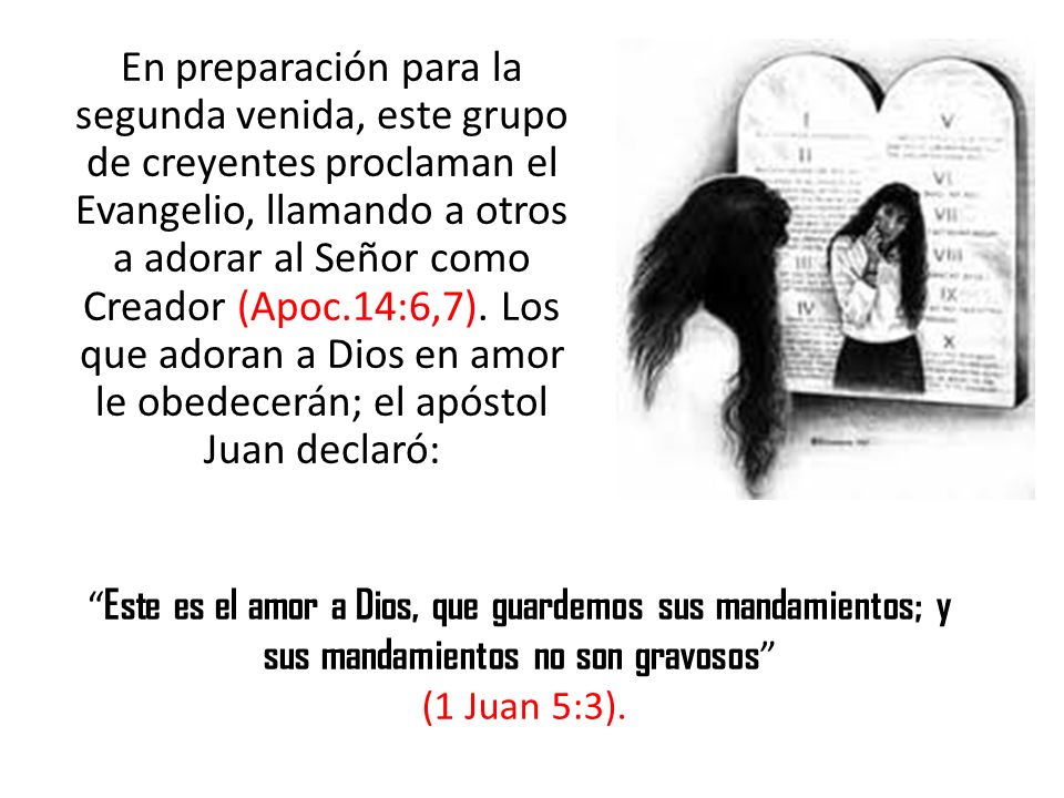 En preparación para la segunda venida, este grupo de creyentes proclaman el Evangelio, llamando a otros a adorar al Señor como Creador (Apoc.14:6,7). Los que adoran a Dios en amor le obedecerán; el apóstol Juan declaró: