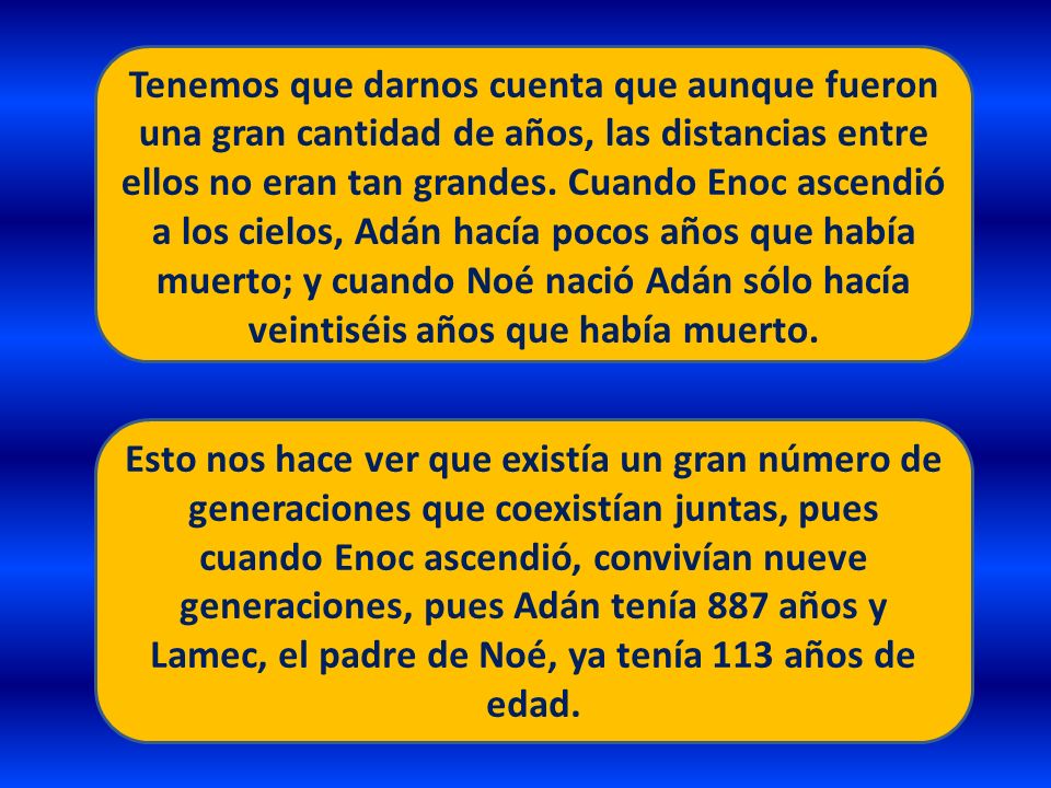 Tenemos que darnos cuenta que aunque fueron una gran cantidad de años, las distancias entre ellos no eran tan grandes. Cuando Enoc ascendió a los cielos, Adán hacía pocos años que había muerto; y cuando Noé nació Adán sólo hacía veintiséis años que había muerto.
