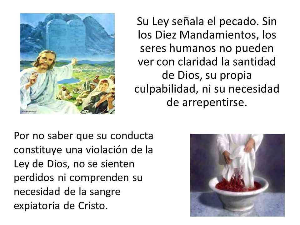 Su Ley señala el pecado. Sin los Diez Mandamientos, los seres humanos no pueden ver con claridad la santidad de Dios, su propia culpabilidad, ni su necesidad de arrepentirse.