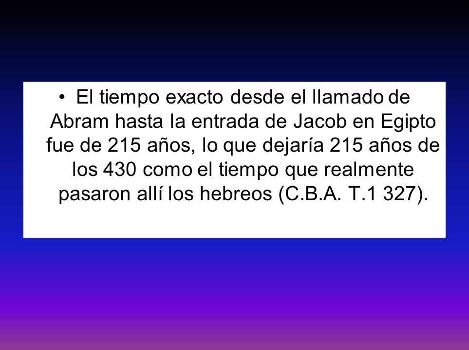 El tiempo exacto desde el llamado de Abram hasta la entrada de Jacob en Egipto fue de 215 años, lo que dejaría 215 años de los 430 como el tiempo que realmente pasaron allí los hebreos (C.B.A.