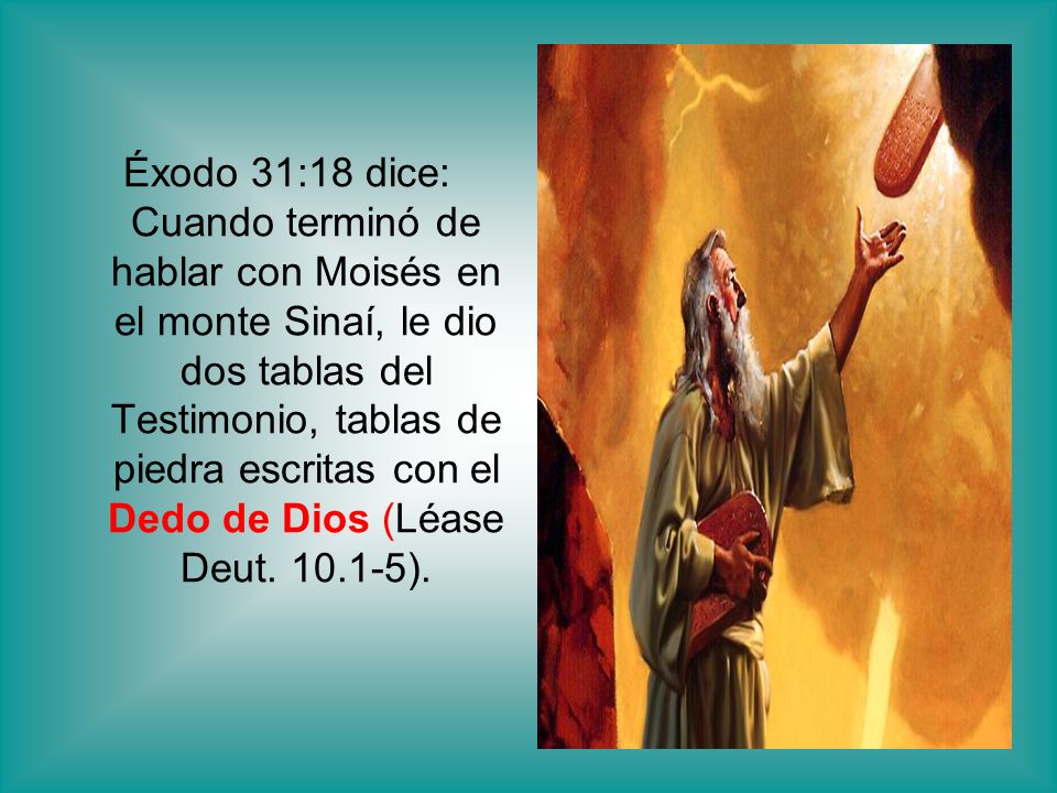 Éxodo 31:18 dice: Cuando terminó de hablar con Moisés en el monte Sinaí, le dio dos tablas del Testimonio, tablas de piedra escritas con el Dedo de Dios (Léase Deut.