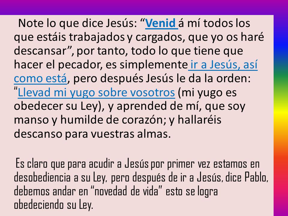 Note lo que dice Jesús: Venid á mí todos los que estáis trabajados y cargados, que yo os haré descansar , por tanto, todo lo que tiene que hacer el pecador, es simplemente ir a Jesús, así como está, pero después Jesús le da la orden: Llevad mi yugo sobre vosotros (mi yugo es obedecer su Ley), y aprended de mí, que soy manso y humilde de corazón; y hallaréis descanso para vuestras almas.