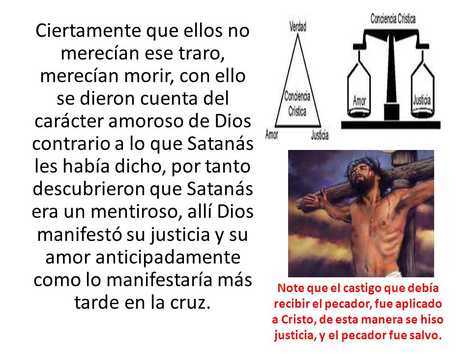 Ciertamente que ellos no merecían ese traro, merecían morir, con ello se dieron cuenta del carácter amoroso de Dios contrario a lo que Satanás les había dicho, por tanto descubrieron que Satanás era un mentiroso, allí Dios manifestó su justicia y su amor anticipadamente como lo manifestaría más tarde en la cruz.