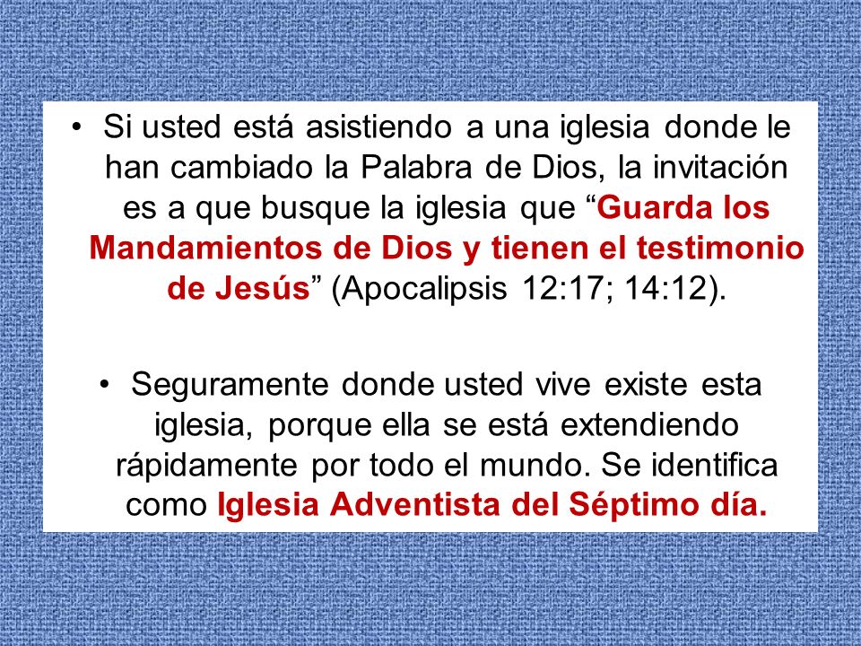 Si usted está asistiendo a una iglesia donde le han cambiado la Palabra de Dios, la invitación es a que busque la iglesia que Guarda los Mandamientos de Dios y tienen el testimonio de Jesús (Apocalipsis 12:17; 14:12).