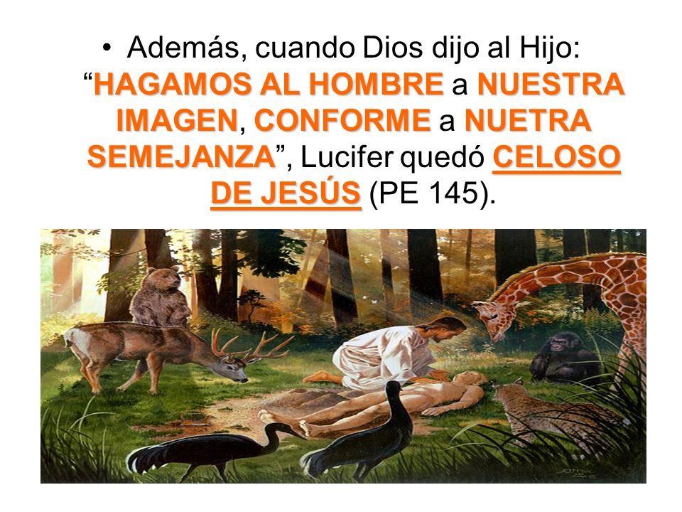 Además, cuando Dios dijo al Hijo: HAGAMOS AL HOMBRE a NUESTRA IMAGEN, CONFORME a NUETRA SEMEJANZA , Lucifer quedó CELOSO DE JESÚS (PE 145).