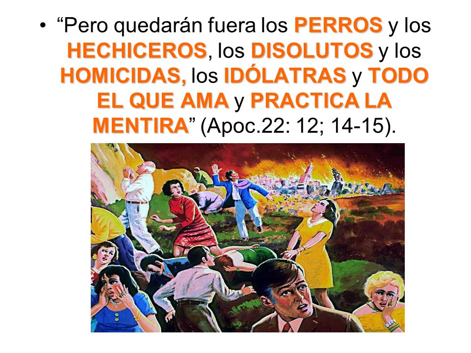 Pero quedarán fuera los PERROS y los HECHICEROS, los DISOLUTOS y los HOMICIDAS, los IDÓLATRAS y TODO EL QUE AMA y PRACTICA LA MENTIRA (Apoc.22: 12; 14-15).