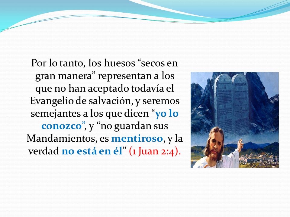 Por lo tanto, los huesos secos en gran manera representan a los que no han aceptado todavía el Evangelio de salvación, y seremos semejantes a los que dicen yo lo conozco , y no guardan sus Mandamientos, es mentiroso, y la verdad no está en él (1 Juan 2:4).