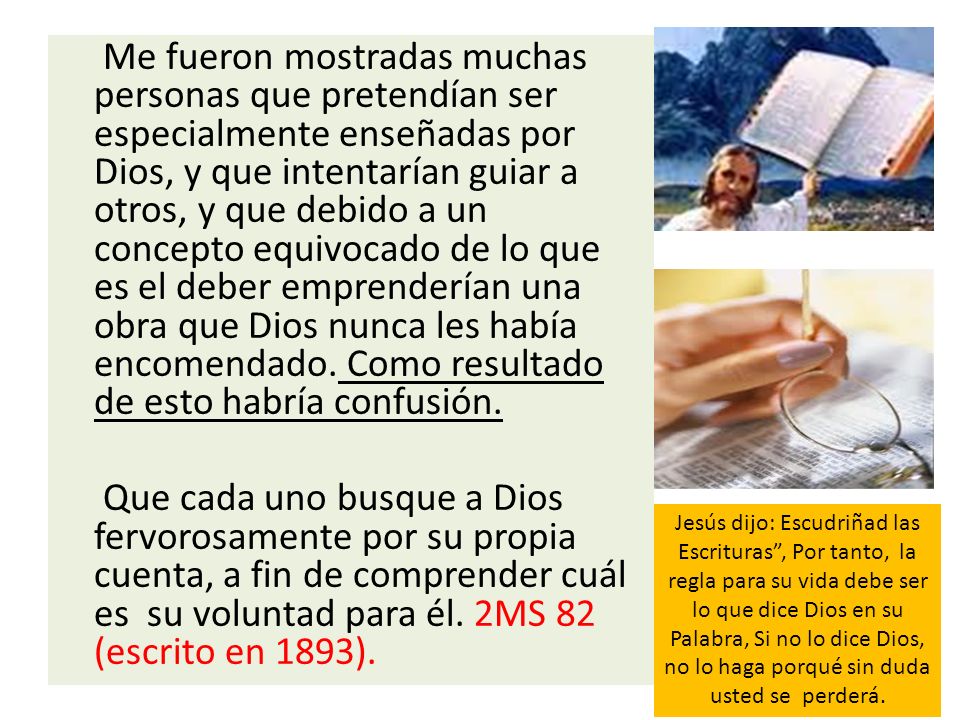 Me fueron mostradas muchas personas que pretendían ser especialmente enseñadas por Dios, y que intentarían guiar a otros, y que debido a un concepto equivocado de lo que es el deber emprenderían una obra que Dios nunca les había encomendado. Como resultado de esto habría confusión.