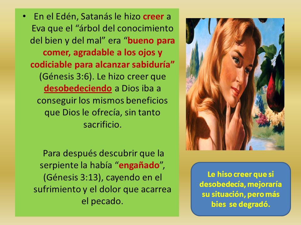 En el Edén, Satanás le hizo creer a Eva que el árbol del conocimiento del bien y del mal era bueno para comer, agradable a los ojos y codiciable para alcanzar sabiduría (Génesis 3:6). Le hizo creer que desobedeciendo a Dios iba a conseguir los mismos beneficios que Dios le ofrecía, sin tanto sacrificio.