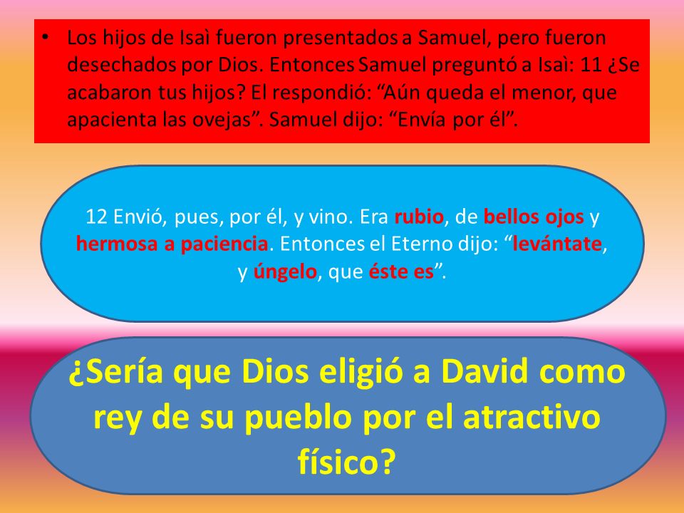 Los hijos de Isaì fueron presentados a Samuel, pero fueron desechados por Dios. Entonces Samuel preguntó a Isaì: 11 ¿Se acabaron tus hijos El respondió: Aún queda el menor, que apacienta las ovejas . Samuel dijo: Envía por él .