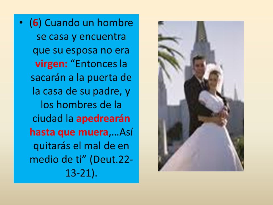 (6) Cuando un hombre se casa y encuentra que su esposa no era virgen: Entonces la sacarán a la puerta de la casa de su padre, y los hombres de la ciudad la apedrearán hasta que muera,…Así quitarás el mal de en medio de ti (Deut ).