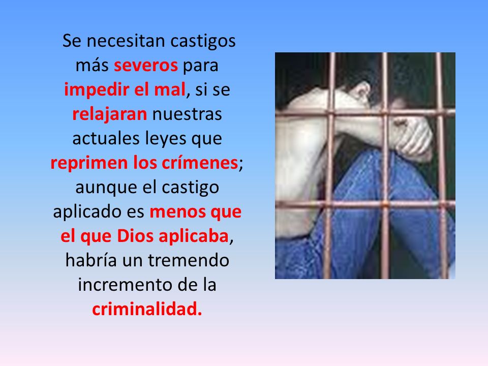 Se necesitan castigos más severos para impedir el mal, si se relajaran nuestras actuales leyes que reprimen los crímenes; aunque el castigo aplicado es menos que el que Dios aplicaba, habría un tremendo incremento de la criminalidad.
