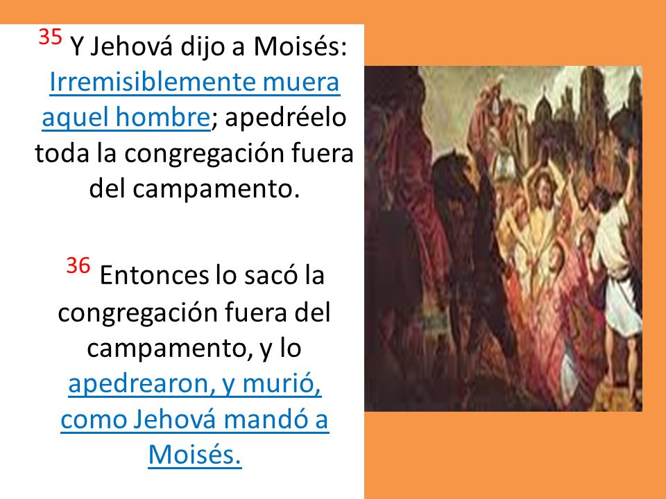 35 Y Jehová dijo a Moisés: Irremisiblemente muera aquel hombre; apedréelo toda la congregación fuera del campamento.