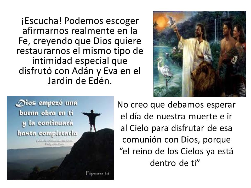 ¡Escucha! Podemos escoger afirmarnos realmente en la Fe, creyendo que Dios quiere restaurarnos el mismo tipo de intimidad especial que disfrutó con Adán y Eva en el Jardín de Edén.