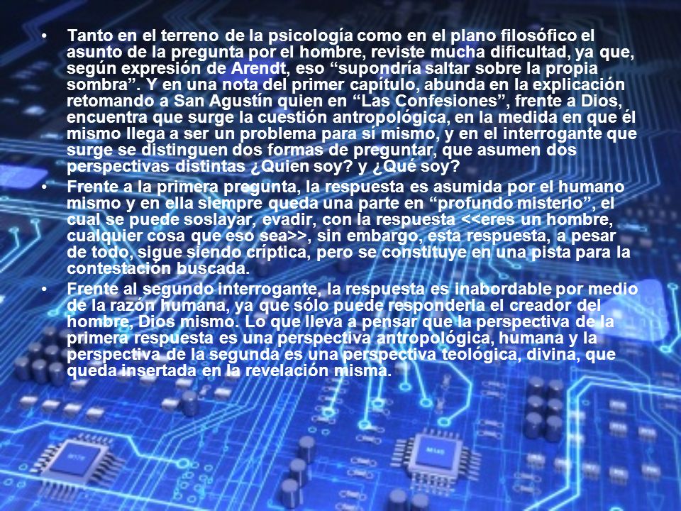 Tanto en el terreno de la psicología como en el plano filosófico el asunto de la pregunta por el hombre, reviste mucha dificultad, ya que, según expresión de Arendt, eso supondría saltar sobre la propia sombra . Y en una nota del primer capítulo, abunda en la explicación retomando a San Agustín quien en Las Confesiones , frente a Dios, encuentra que surge la cuestión antropológica, en la medida en que él mismo llega a ser un problema para sí mismo, y en el interrogante que surge se distinguen dos formas de preguntar, que asumen dos perspectivas distintas ¿Quien soy y ¿Qué soy