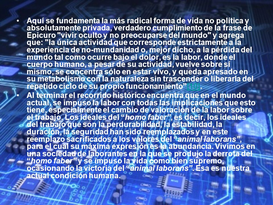 Aquí se fundamenta la más radical forma de vida no política y absolutamente privada, verdadero cumplimiento de la frase de Epicuro vivir oculto y no preocuparse del mundo y agrega que: la única actividad que corresponde estrictamente a la experiencia de no-mundanidad o, mejor dicho, a la pérdida del mundo tal como ocurre bajo el dolor, es la labor, donde el cuerpo humano, a pesar de su actividad, vuelve sobre sí mismo, se concentra sólo en estar vivo, y queda apresado en su metabolismo con la naturaleza sin trascender o liberarla del repetido ciclo de su propio funcionamiento [10].