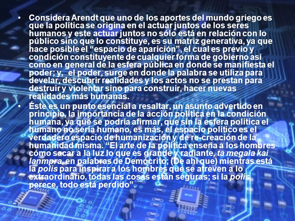 Considera Arendt que uno de los aportes del mundo griego es que la política se origina en el actuar juntos de los seres humanos y este actuar juntos no sólo está en relación con lo público sino que lo constituye, es su matriz generativa, ya que hace posible el espacio de aparición , el cual es previo y condición constituyente de cualquier forma de gobierno así como en general de la esfera pública en donde se manifiesta el poder; y, el poder, surge en donde la palabra se utiliza para develar, descubrir realidades y los actos no se prestan para destruir y violentar sino para construir, hacer nuevas realidades más humanas.