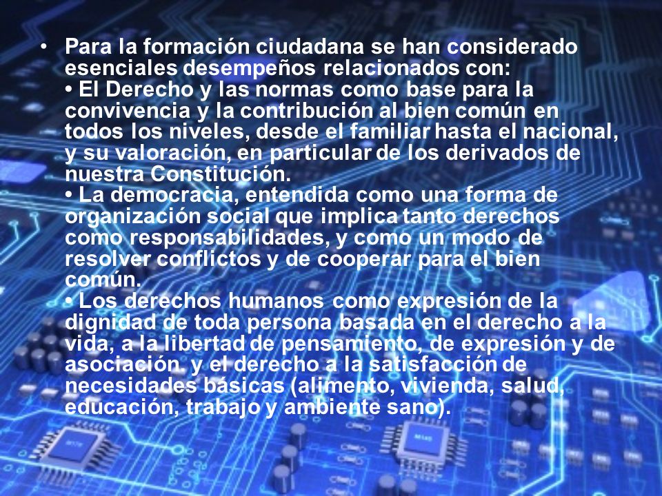 Para la formación ciudadana se han considerado esenciales desempeños relacionados con: • El Derecho y las normas como base para la convivencia y la contribución al bien común en todos los niveles, desde el familiar hasta el nacional, y su valoración, en particular de los derivados de nuestra Constitución.