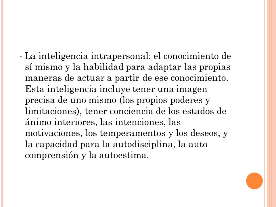 - La inteligencia intrapersonal: el conocimiento de sí mismo y la habilidad para adaptar las propias maneras de actuar a partir de ese conocimiento.
