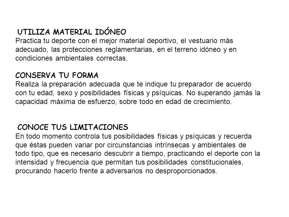 UTILIZA MATERIAL IDÓNEO Practica tu deporte con el mejor material deportivo, el vestuario más adecuado, las protecciones reglamentarias, en el terreno idóneo y en condiciones ambientales correctas. CONSERVA TU FORMA Realiza la preparación adecuada que te indique tu preparador de acuerdo con tu edad, sexo y posibilidades físicas y psíquicas. No superando jamás la capacidad máxima de esfuerzo, sobre todo en edad de crecimiento.