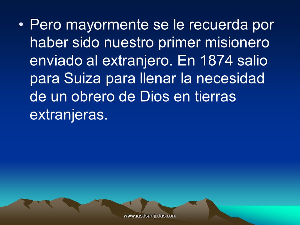 Pero mayormente se le recuerda por haber sido nuestro primer misionero enviado al extranjero. En 1874 salio para Suiza para llenar la necesidad de un obrero de Dios en tierras extranjeras.