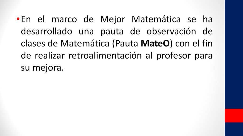 En el marco de Mejor Matemática se ha desarrollado una pauta de observación de clases de Matemática (Pauta MateO) con el fin de realizar retroalimentación al profesor para su mejora.
