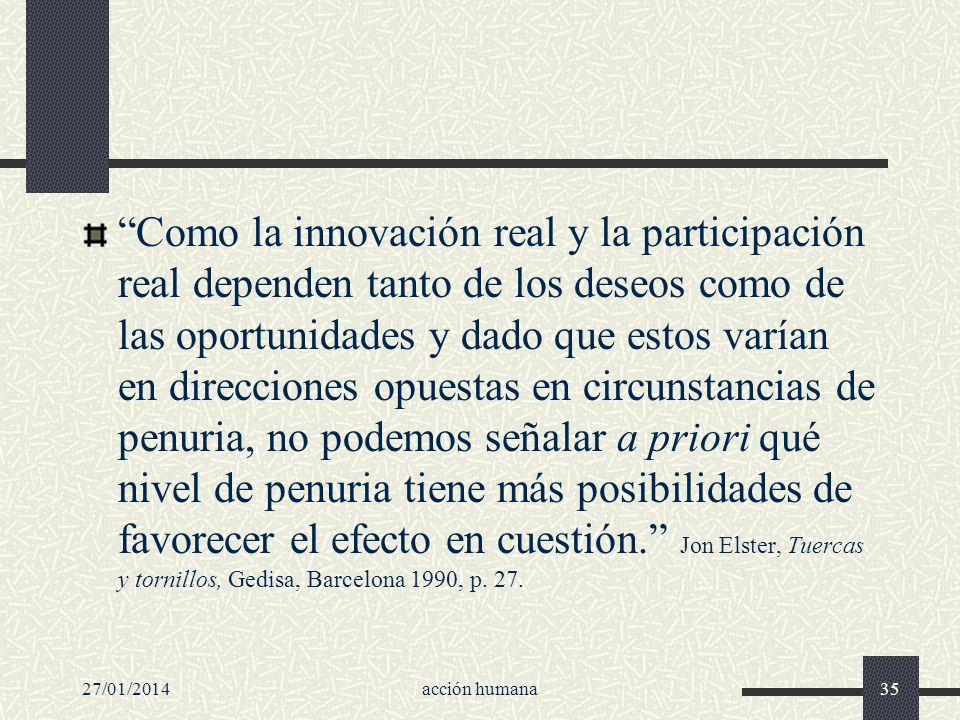 Como la innovación real y la participación real dependen tanto de los deseos como de las oportunidades y dado que estos varían en direcciones opuestas en circunstancias de penuria, no podemos señalar a priori qué nivel de penuria tiene más posibilidades de favorecer el efecto en cuestión. Jon Elster, Tuercas y tornillos, Gedisa, Barcelona 1990, p. 27.