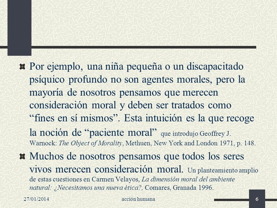 Por ejemplo, una niña pequeña o un discapacitado psíquico profundo no son agentes morales, pero la mayoría de nosotros pensamos que merecen consideración moral y deben ser tratados como fines en sí mismos . Esta intuición es la que recoge la noción de paciente moral que introdujo Geoffrey J. Warnock: The Object of Morality, Methuen, New York and London 1971, p. 148.