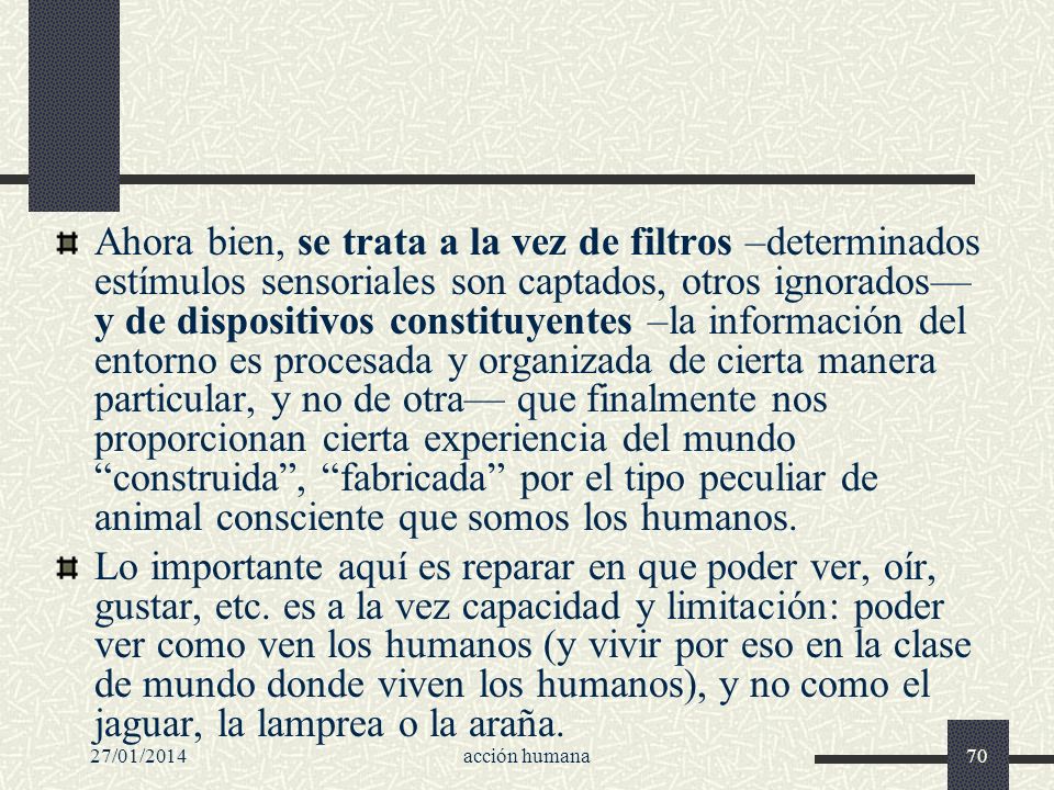Ahora bien, se trata a la vez de filtros –determinados estímulos sensoriales son captados, otros ignorados— y de dispositivos constituyentes –la información del entorno es procesada y organizada de cierta manera particular, y no de otra— que finalmente nos proporcionan cierta experiencia del mundo construida , fabricada por el tipo peculiar de animal consciente que somos los humanos.