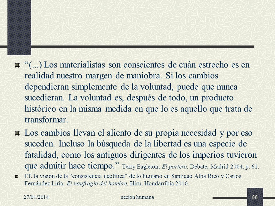 (...) Los materialistas son conscientes de cuán estrecho es en realidad nuestro margen de maniobra. Si los cambios dependieran simplemente de la voluntad, puede que nunca sucedieran. La voluntad es, después de todo, un producto histórico en la misma medida en que lo es aquello que trata de transformar.