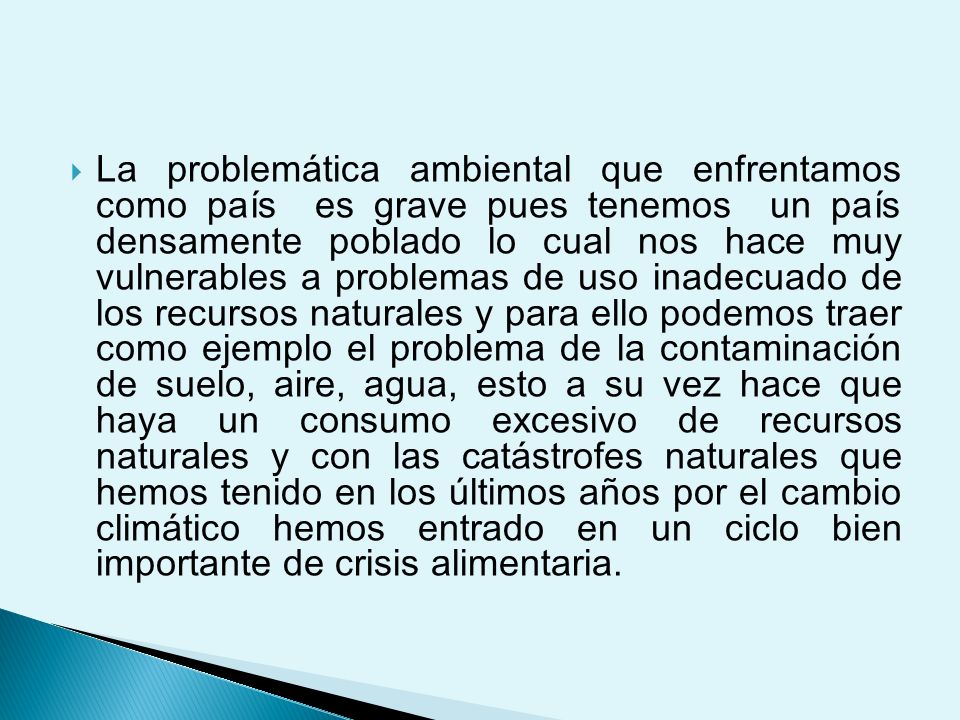 La problemática ambiental que enfrentamos como país es grave pues tenemos un país densamente poblado lo cual nos hace muy vulnerables a problemas de uso inadecuado de los recursos naturales y para ello podemos traer como ejemplo el problema de la contaminación de suelo, aire, agua, esto a su vez hace que haya un consumo excesivo de recursos naturales y con las catástrofes naturales que hemos tenido en los últimos años por el cambio climático hemos entrado en un ciclo bien importante de crisis alimentaria.