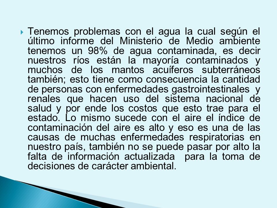 Tenemos problemas con el agua la cual según el último informe del Ministerio de Medio ambiente tenemos un 98% de agua contaminada, es decir nuestros ríos están la mayoría contaminados y muchos de los mantos acuíferos subterráneos también; esto tiene como consecuencia la cantidad de personas con enfermedades gastrointestinales y renales que hacen uso del sistema nacional de salud y por ende los costos que esto trae para el estado.