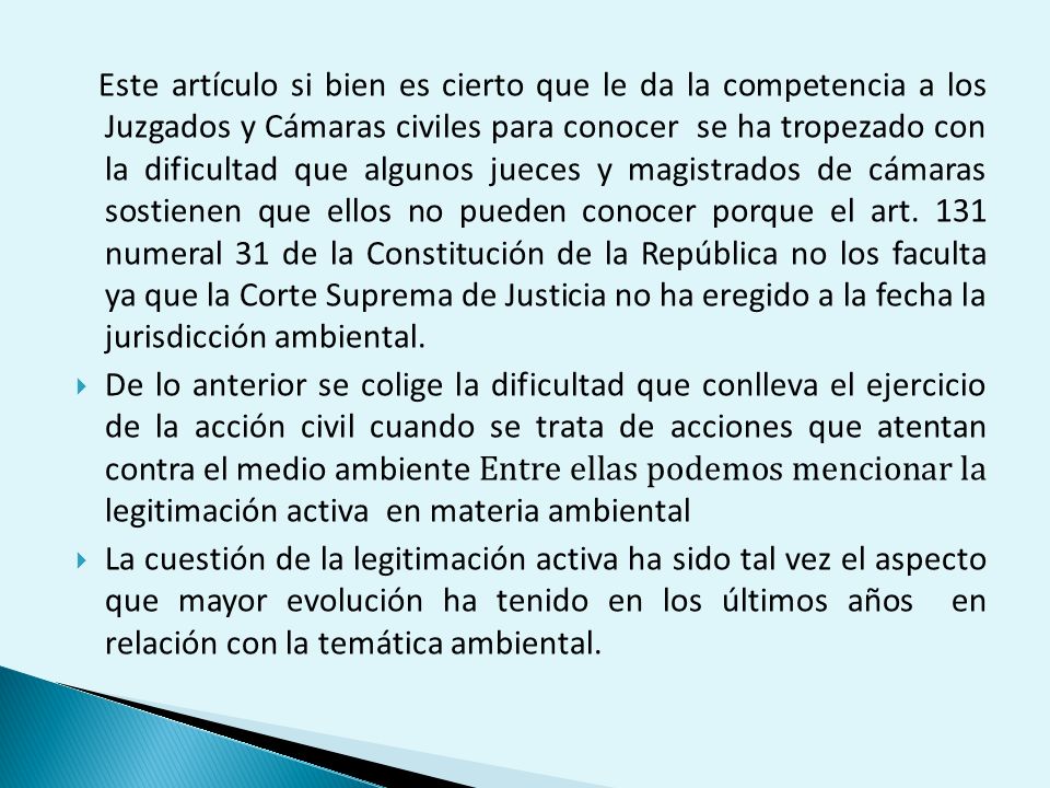 Este artículo si bien es cierto que le da la competencia a los Juzgados y Cámaras civiles para conocer se ha tropezado con la dificultad que algunos jueces y magistrados de cámaras sostienen que ellos no pueden conocer porque el art. 131 numeral 31 de la Constitución de la República no los faculta ya que la Corte Suprema de Justicia no ha eregido a la fecha la jurisdicción ambiental.