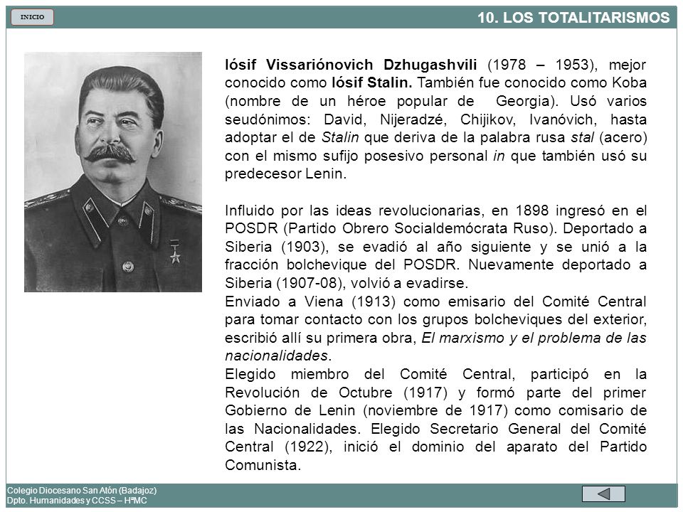 Iósif Vissariónovich Dzhugashvili (1978 – 1953), mejor conocido como Iósif Stalin. También fue conocido como Koba (nombre de un héroe popular de Georgia). Usó varios seudónimos: David, Nijeradzé, Chijikov, Ivanóvich, hasta adoptar el de Stalin que deriva de la palabra rusa stal (acero) con el mismo sufijo posesivo personal in que también usó su predecesor Lenin.