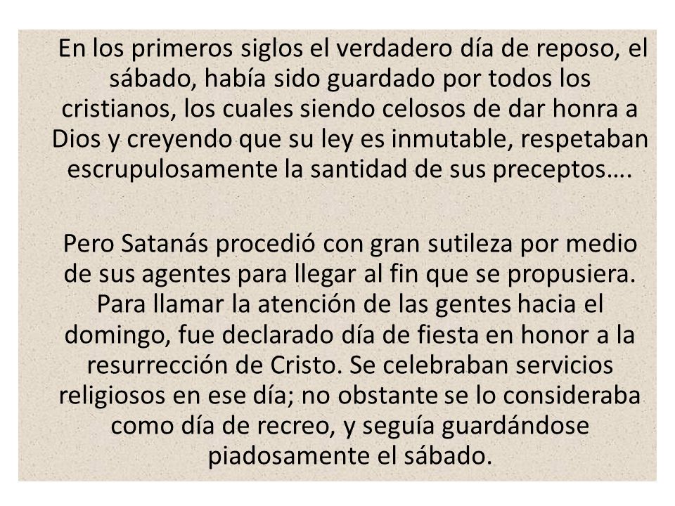 En los primeros siglos el verdadero día de reposo, el sábado, había sido guardado por todos los cristianos, los cuales siendo celosos de dar honra a Dios y creyendo que su ley es inmutable, respetaban escrupulosamente la santidad de sus preceptos….