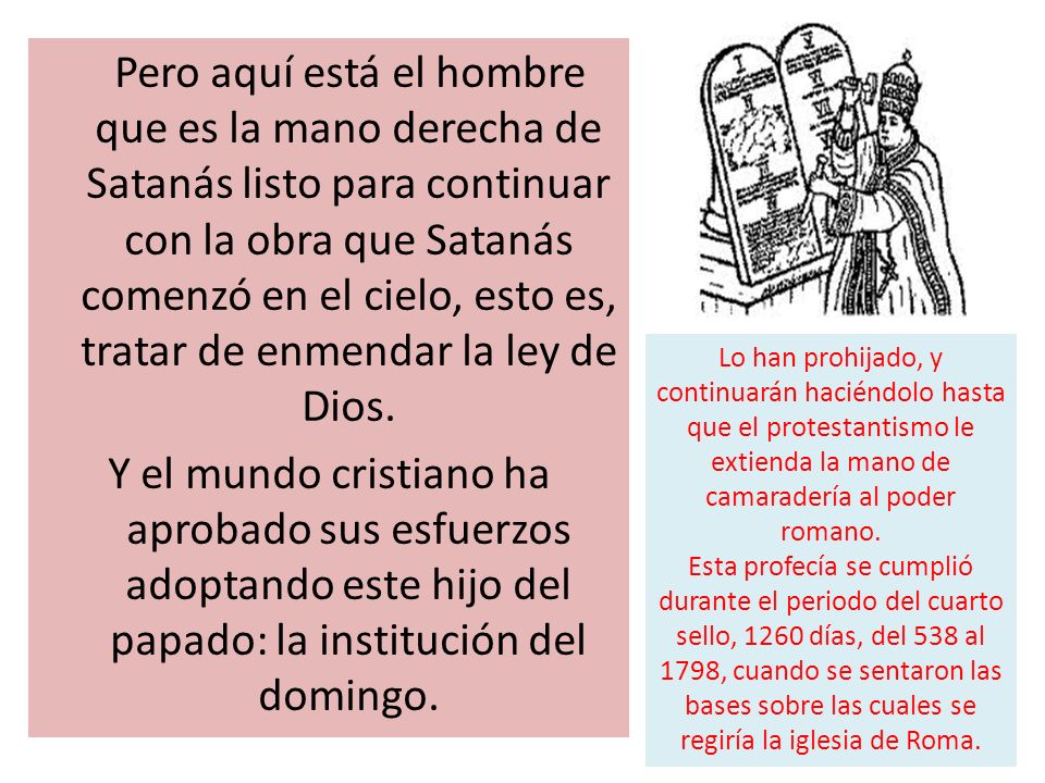 Pero aquí está el hombre que es la mano derecha de Satanás listo para continuar con la obra que Satanás comenzó en el cielo, esto es, tratar de enmendar la ley de Dios. Y el mundo cristiano ha aprobado sus esfuerzos adoptando este hijo del papado: la institución del domingo.