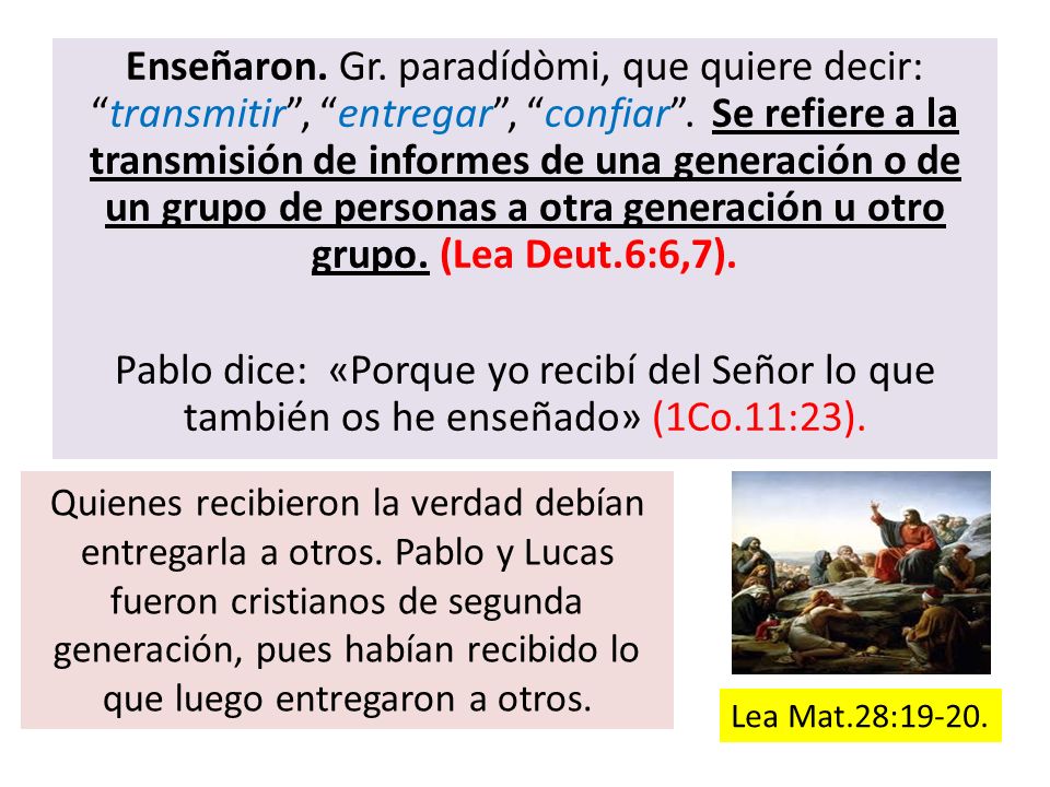 Enseñaron. Gr. paradídòmi, que quiere decir: transmitir , entregar , confiar . Se refiere a la transmisión de informes de una generación o de un grupo de personas a otra generación u otro grupo. (Lea Deut.6:6,7). Pablo dice: «Porque yo recibí del Señor lo que también os he enseñado» (1Co.11:23).