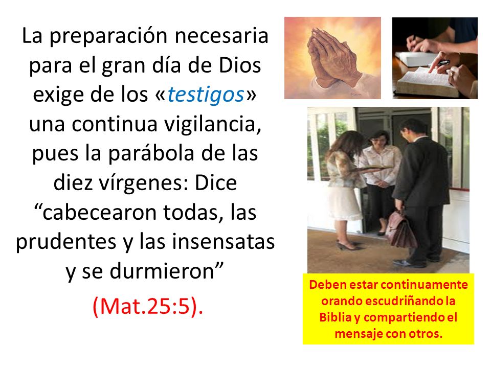 La preparación necesaria para el gran día de Dios exige de los «testigos» una continua vigilancia, pues la parábola de las diez vírgenes: Dice cabecearon todas, las prudentes y las insensatas y se durmieron (Mat.25:5).