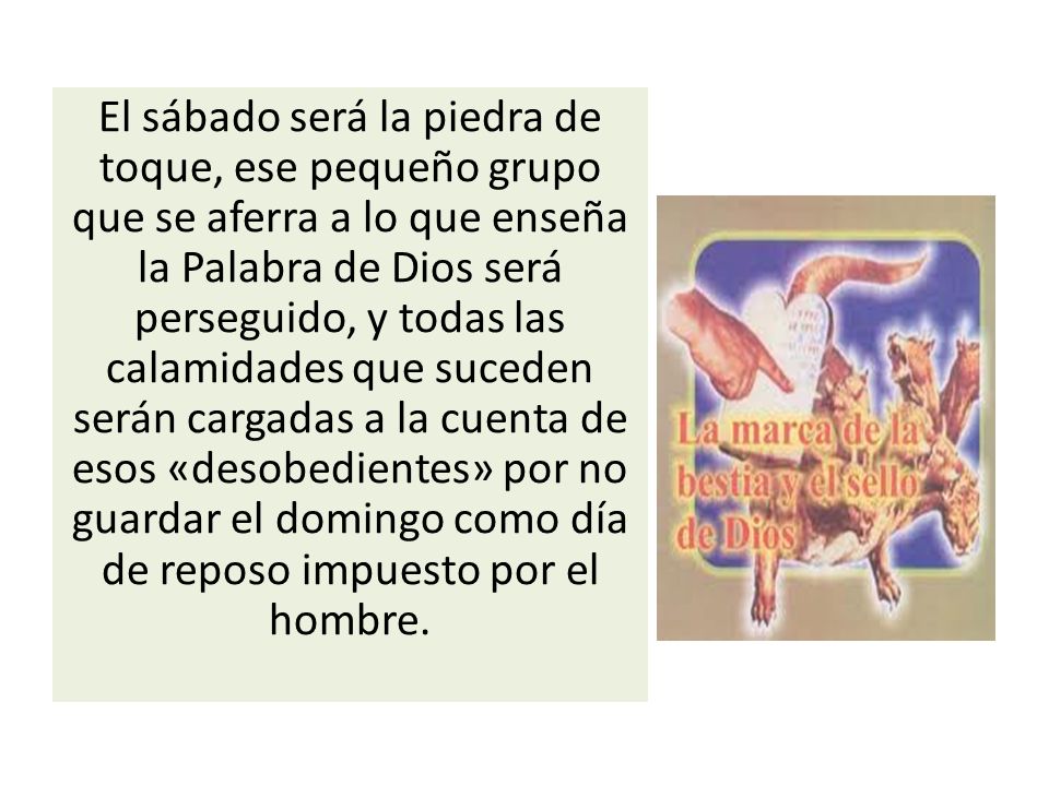 El sábado será la piedra de toque, ese pequeño grupo que se aferra a lo que enseña la Palabra de Dios será perseguido, y todas las calamidades que suceden serán cargadas a la cuenta de esos «desobedientes» por no guardar el domingo como día de reposo impuesto por el hombre.