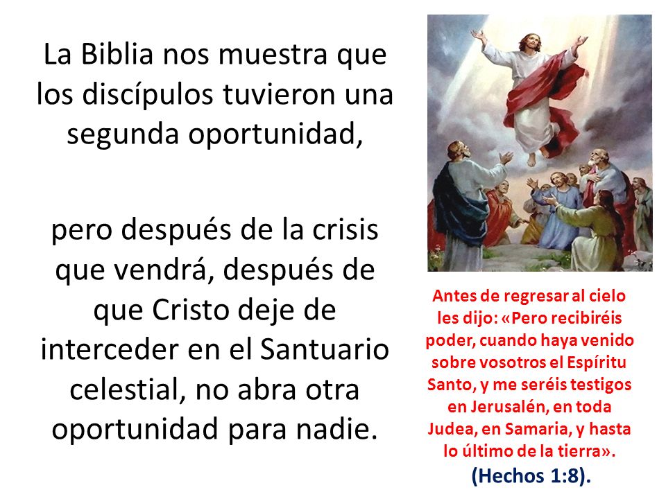 La Biblia nos muestra que los discípulos tuvieron una segunda oportunidad, pero después de la crisis que vendrá, después de que Cristo deje de interceder en el Santuario celestial, no abra otra oportunidad para nadie.